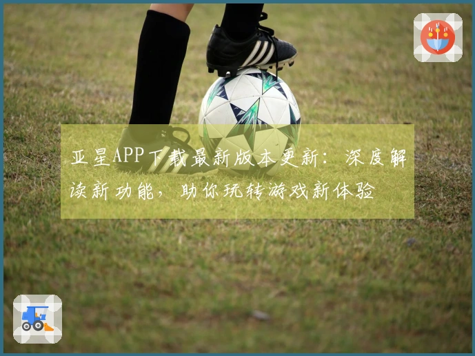 亚星APP下载最新版本更新：深度解读新功能，助你玩转游戏新体验
