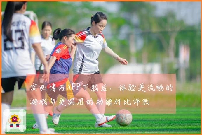 实测博万APP下载后，体验更流畅的游戏与更实用的功能对比评测